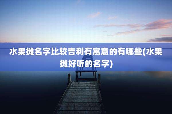 水果摊名字比较吉利有寓意的有哪些(水果摊好听的名字)