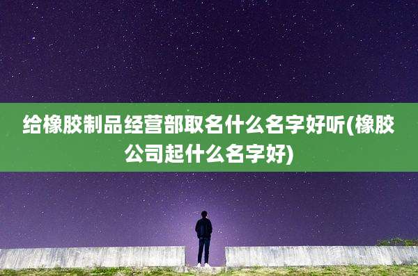 给橡胶制品经营部取名什么名字好听(橡胶公司起什么名字好)