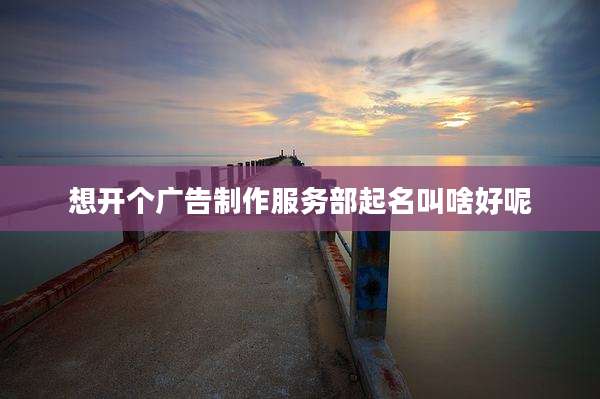 想开个广告制作服务部起名叫啥好呢