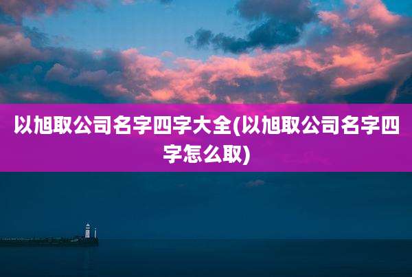 以旭取公司名字四字大全(以旭取公司名字四字怎么取)
