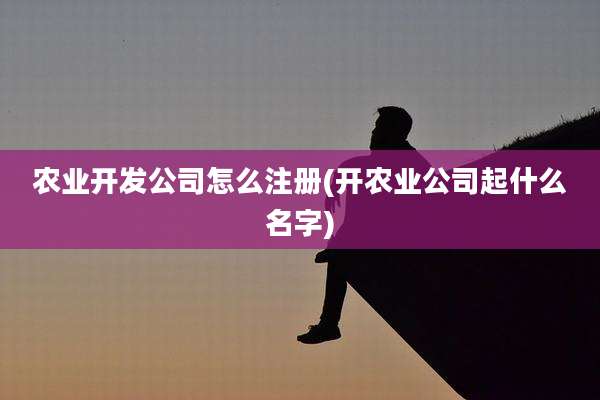 农业开发公司怎么注册(开农业公司起什么名字)