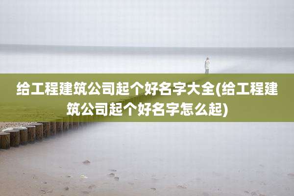 给工程建筑公司起个好名字大全(给工程建筑公司起个好名字怎么起)