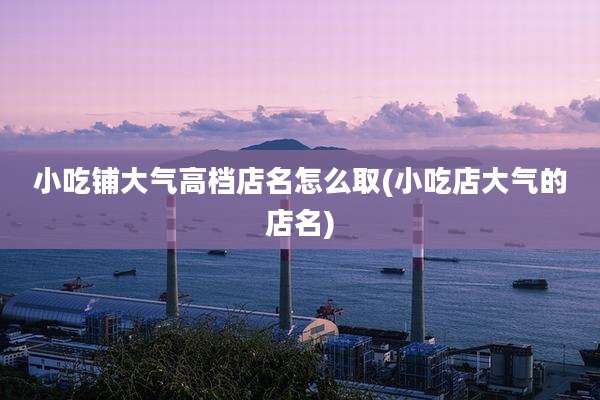 小吃铺大气高档店名怎么取(小吃店大气的店名)