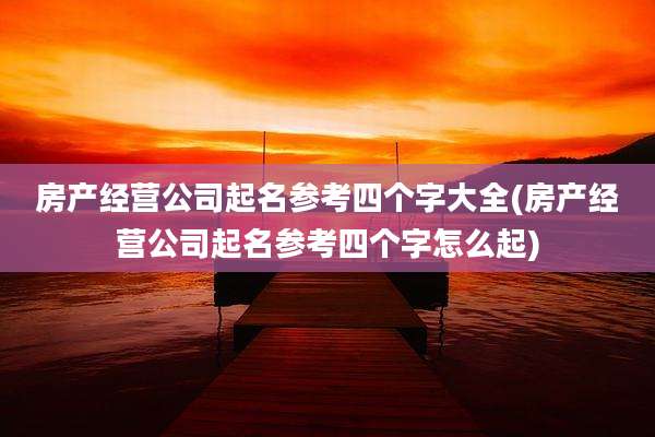 房产经营公司起名参考四个字大全(房产经营公司起名参考四个字怎么起)