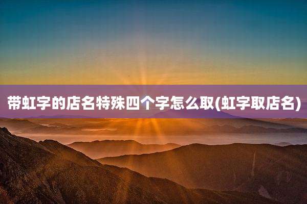 带虹字的店名特殊四个字怎么取(虹字取店名)
