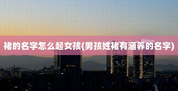 褚的名字怎么起女孩(男孩姓褚有涵养的名字)