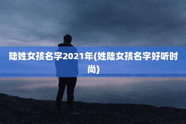 陆姓女孩名字2021年(姓陆女孩名字好听时尚)