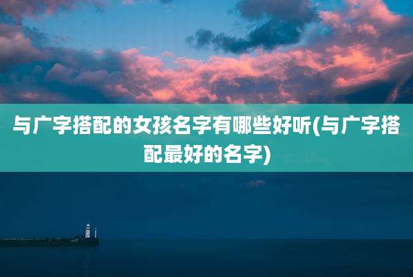 与广字搭配的女孩名字有哪些好听(与广字搭配最好的名字)