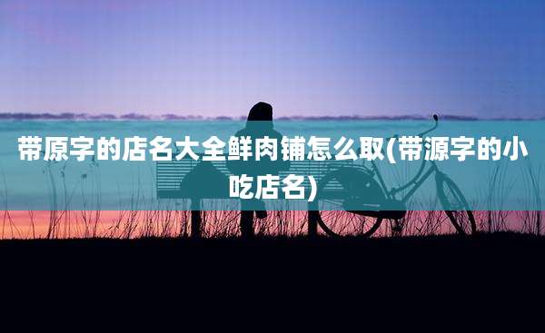 带原字的店名大全鲜肉铺怎么取(带源字的小吃店名)
