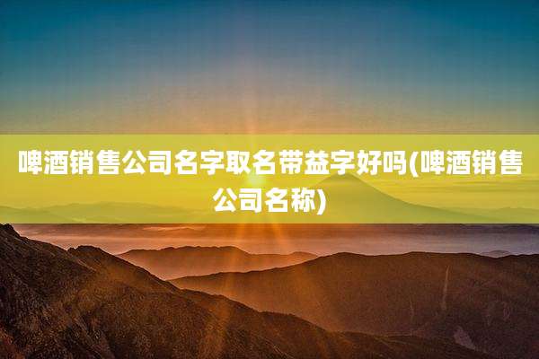 啤酒销售公司名字取名带益字好吗(啤酒销售公司名称)