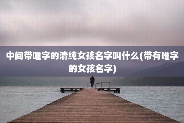 中间带唯字的清纯女孩名字叫什么(带有唯字的女孩名字)