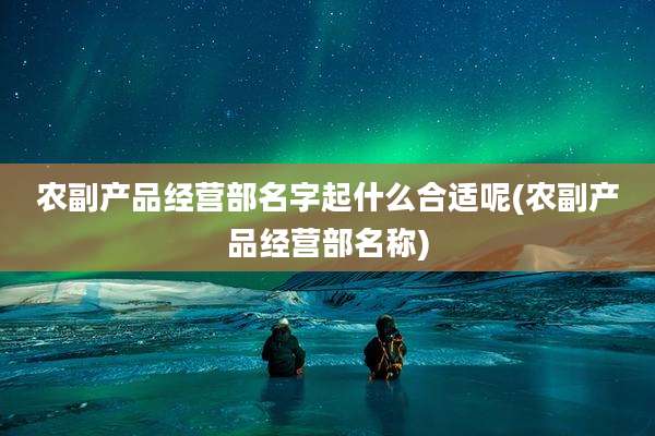 农副产品经营部名字起什么合适呢(农副产品经营部名称)