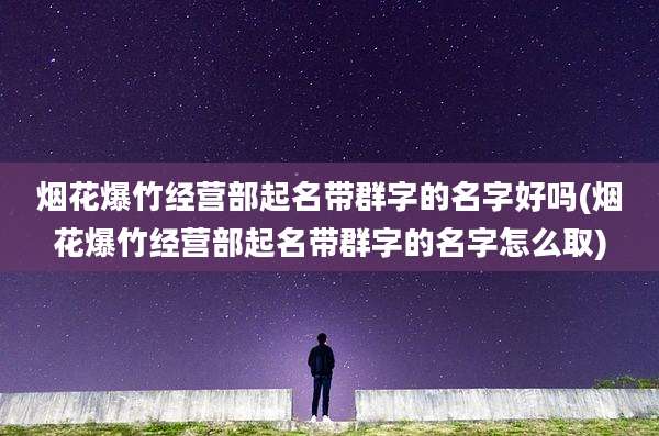 烟花爆竹经营部起名带群字的名字好吗(烟花爆竹经营部起名带群字的名字怎么取)