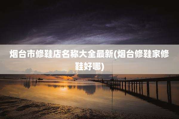 烟台市修鞋店名称大全最新(烟台修鞋家修鞋好哪)