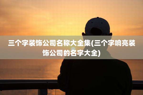 三个字装饰公司名称大全集(三个字响亮装饰公司的名字大全)