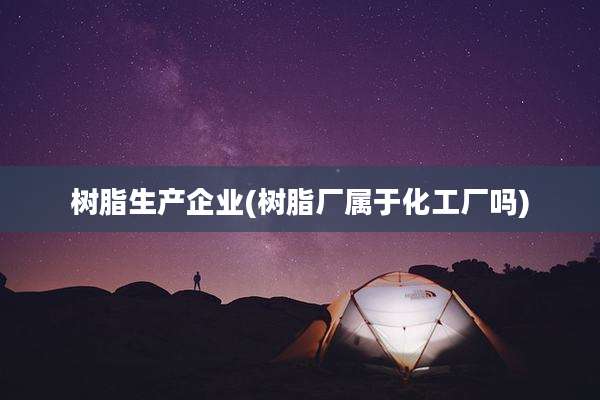 树脂生产企业(树脂厂属于化工厂吗)