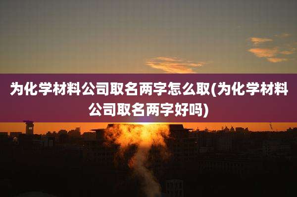 为化学材料公司取名两字怎么取(为化学材料公司取名两字好吗)