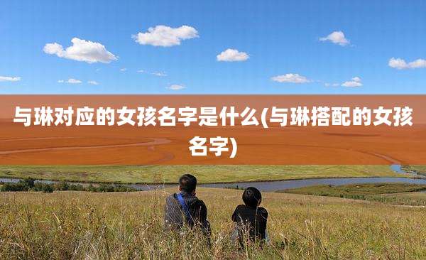 与琳对应的女孩名字是什么(与琳搭配的女孩名字)