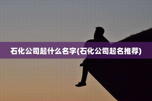 石化公司起什么名字(石化公司起名推荐)
