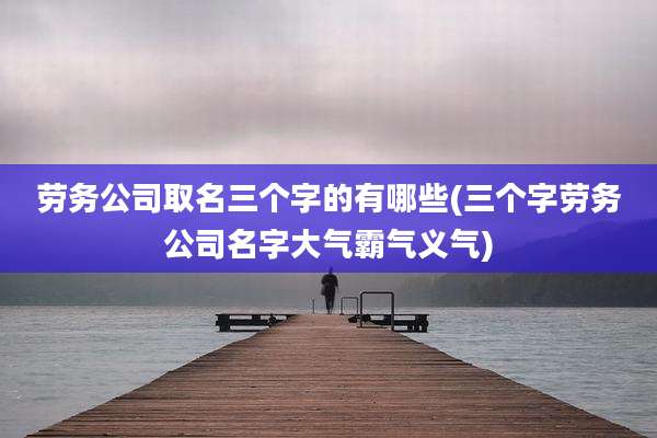 劳务公司取名三个字的有哪些(三个字劳务公司名字大气霸气义气)