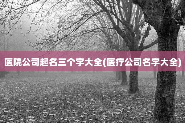 医院公司起名三个字大全(医疗公司名字大全)