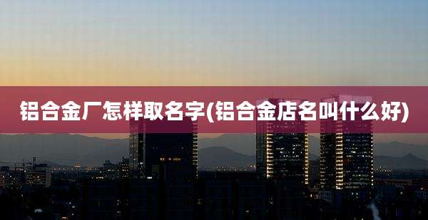 铝合金厂怎样取名字(铝合金店名叫什么好)