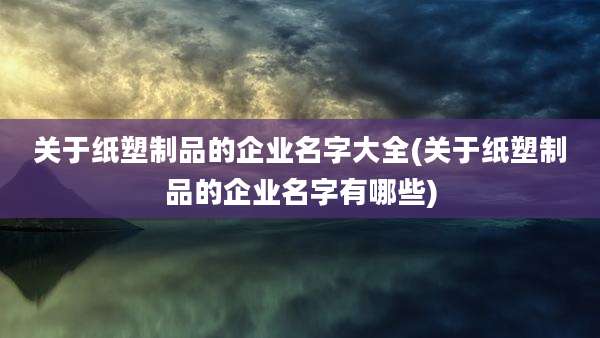 关于纸塑制品的企业名字大全(关于纸塑制品的企业名字有哪些)