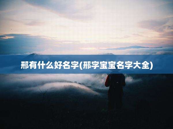 邢有什么好名字(邢字宝宝名字大全)