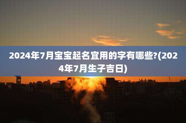 2024年7月宝宝起名宜用的字有哪些?(2024年7月生子吉日)