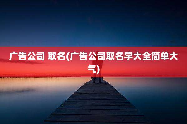 广告公司 取名(广告公司取名字大全简单大气)