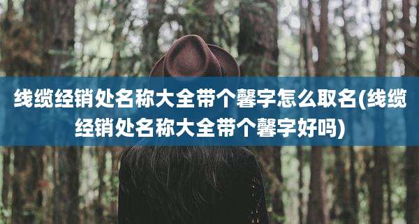 线缆经销处名称大全带个馨字怎么取名(线缆经销处名称大全带个馨字好吗)