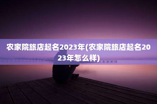 农家院旅店起名2023年(农家院旅店起名2023年怎么样)