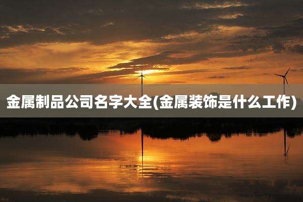 金属制品公司名字大全(金属装饰是什么工作)