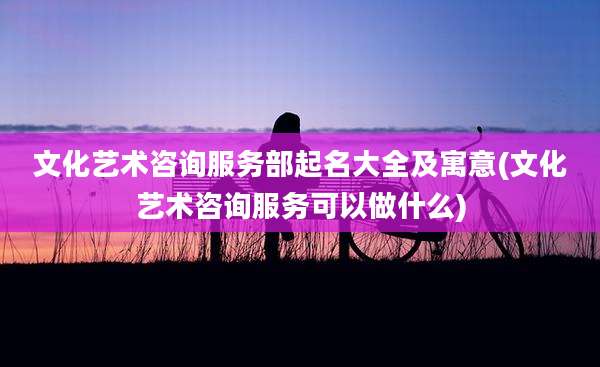 文化艺术咨询服务部起名大全及寓意(文化艺术咨询服务可以做什么)