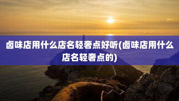 卤味店用什么店名轻奢点好听(卤味店用什么店名轻奢点的)