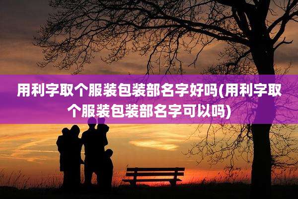 用利字取个服装包装部名字好吗(用利字取个服装包装部名字可以吗)