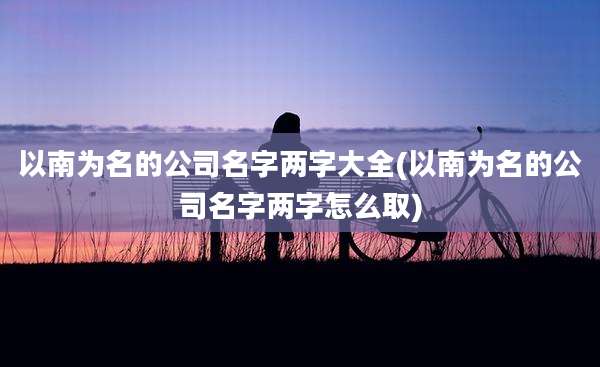 以南为名的公司名字两字大全(以南为名的公司名字两字怎么取)