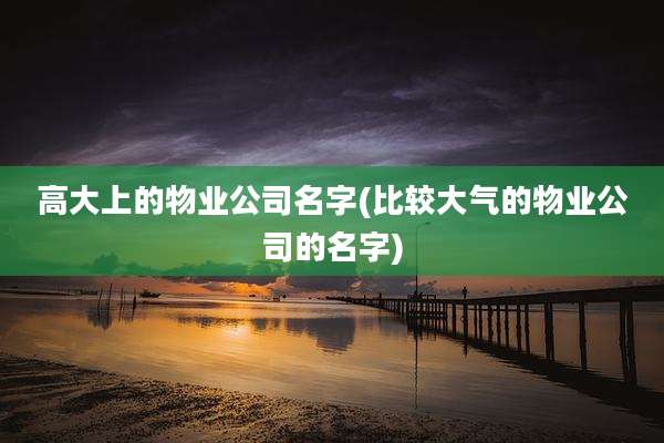 高大上的物业公司名字(比较大气的物业公司的名字)