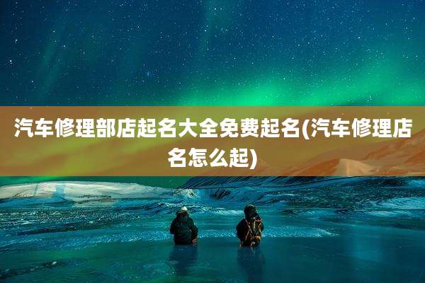 汽车修理部店起名大全免费起名(汽车修理店名怎么起)