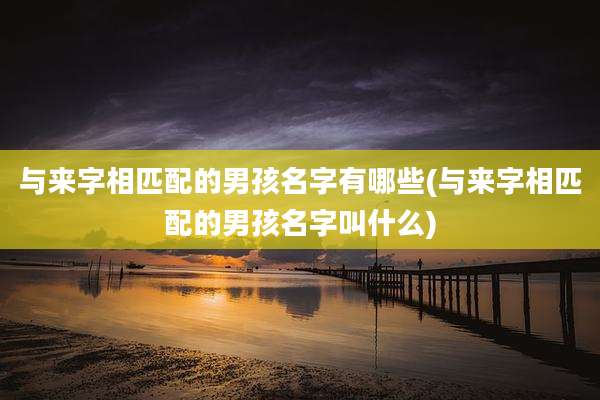 与来字相匹配的男孩名字有哪些(与来字相匹配的男孩名字叫什么)