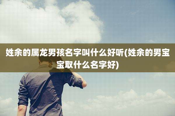 姓余的属龙男孩名字叫什么好听(姓余的男宝宝取什么名字好)