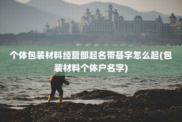 个体包装材料经营部起名带基字怎么起(包装材料个体户名字)