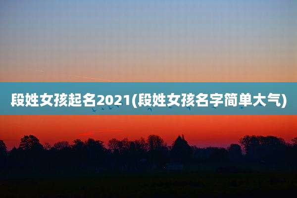 段姓女孩起名2021(段姓女孩名字简单大气)