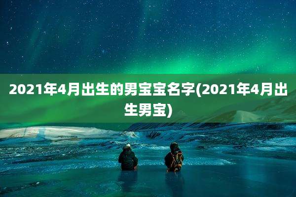 2021年4月出生的男宝宝名字(2021年4月出生男宝)