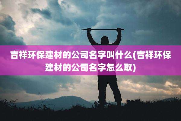 吉祥环保建材的公司名字叫什么(吉祥环保建材的公司名字怎么取)