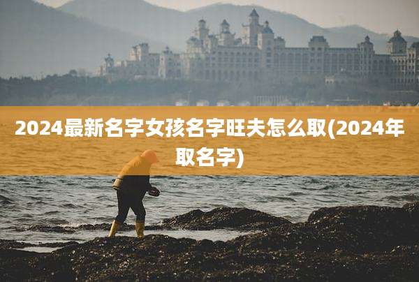 2024最新名字女孩名字旺夫怎么取(2024年取名字)