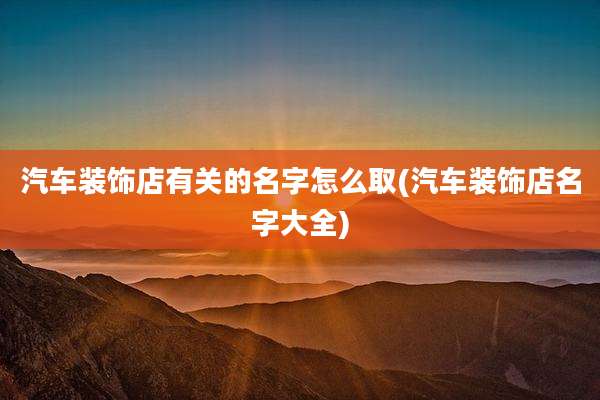 汽车装饰店有关的名字怎么取(汽车装饰店名字大全)