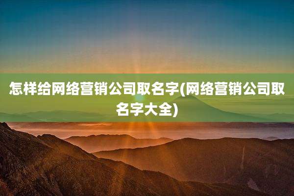 怎样给网络营销公司取名字(网络营销公司取名字大全)