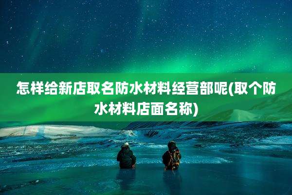 怎样给新店取名防水材料经营部呢(取个防水材料店面名称)