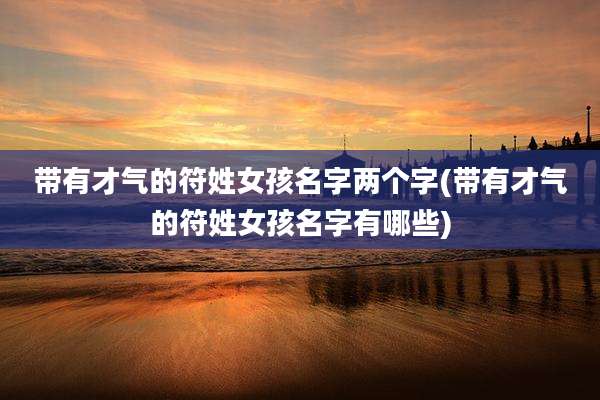 带有才气的符姓女孩名字两个字(带有才气的符姓女孩名字有哪些)